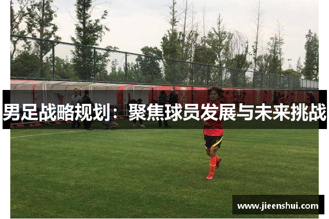 男足战略规划：聚焦球员发展与未来挑战