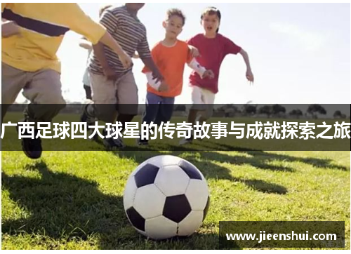 广西足球四大球星的传奇故事与成就探索之旅