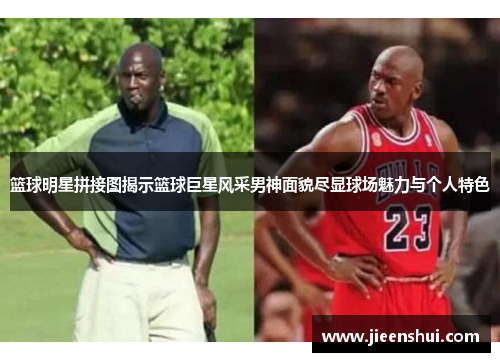 篮球明星拼接图揭示篮球巨星风采男神面貌尽显球场魅力与个人特色