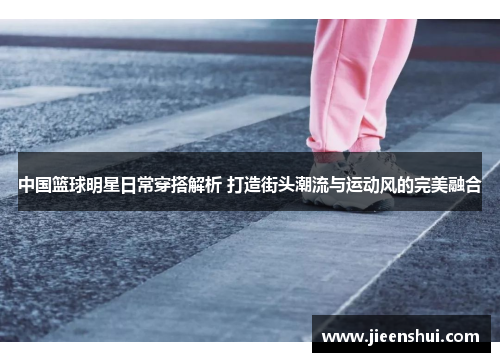 中国篮球明星日常穿搭解析 打造街头潮流与运动风的完美融合