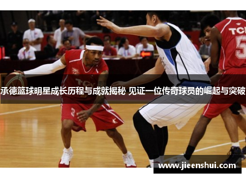 承德篮球明星成长历程与成就揭秘 见证一位传奇球员的崛起与突破
