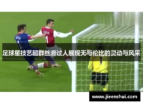 足球星技艺超群丝滑过人展现无与伦比的灵动与风采